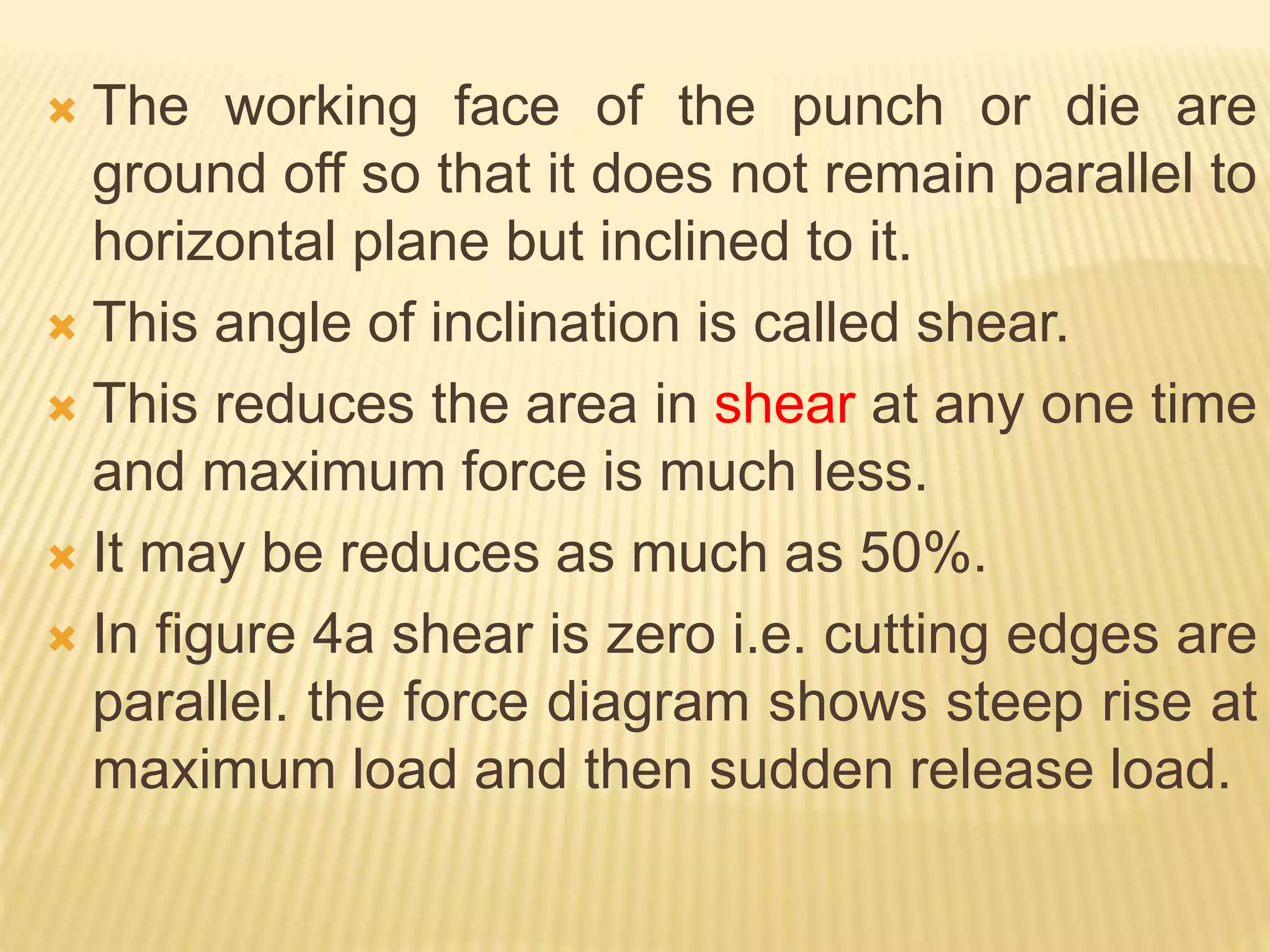  The working face of the punch or die are
ground off so that it does not remain parallel to
horizontal plane but inclined to it.
 This angle of inclination is called shear.
 This reduces the area in shear at any one time
and maximum force is much less.
 It may be reduces as much as 50%.
 In figure 4a shear is zero i.e. cutting edges are
parallel. the force diagram shows steep rise at
maximum load and then sudden release load.
 