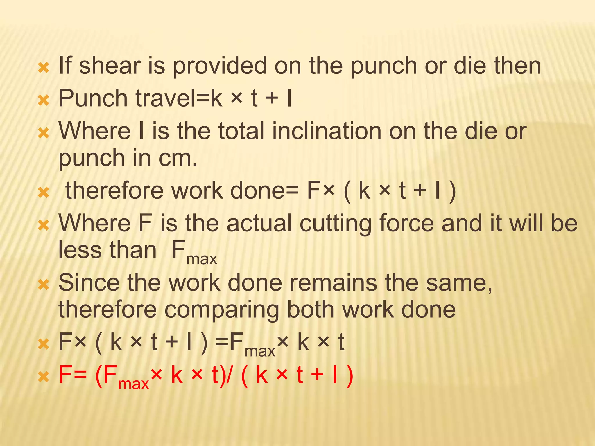  If shear is provided on the punch or die then
 Punch travel=k × t + I
 Where I is the total inclination on the die or
punch in cm.
 therefore work done= F× ( k × t + I )
 Where F is the actual cutting force and it will be
less than Fmax
 Since the work done remains the same,
therefore comparing both work done
 F× ( k × t + I ) =Fmax× k × t
 F= (Fmax× k × t)/ ( k × t + I )
 