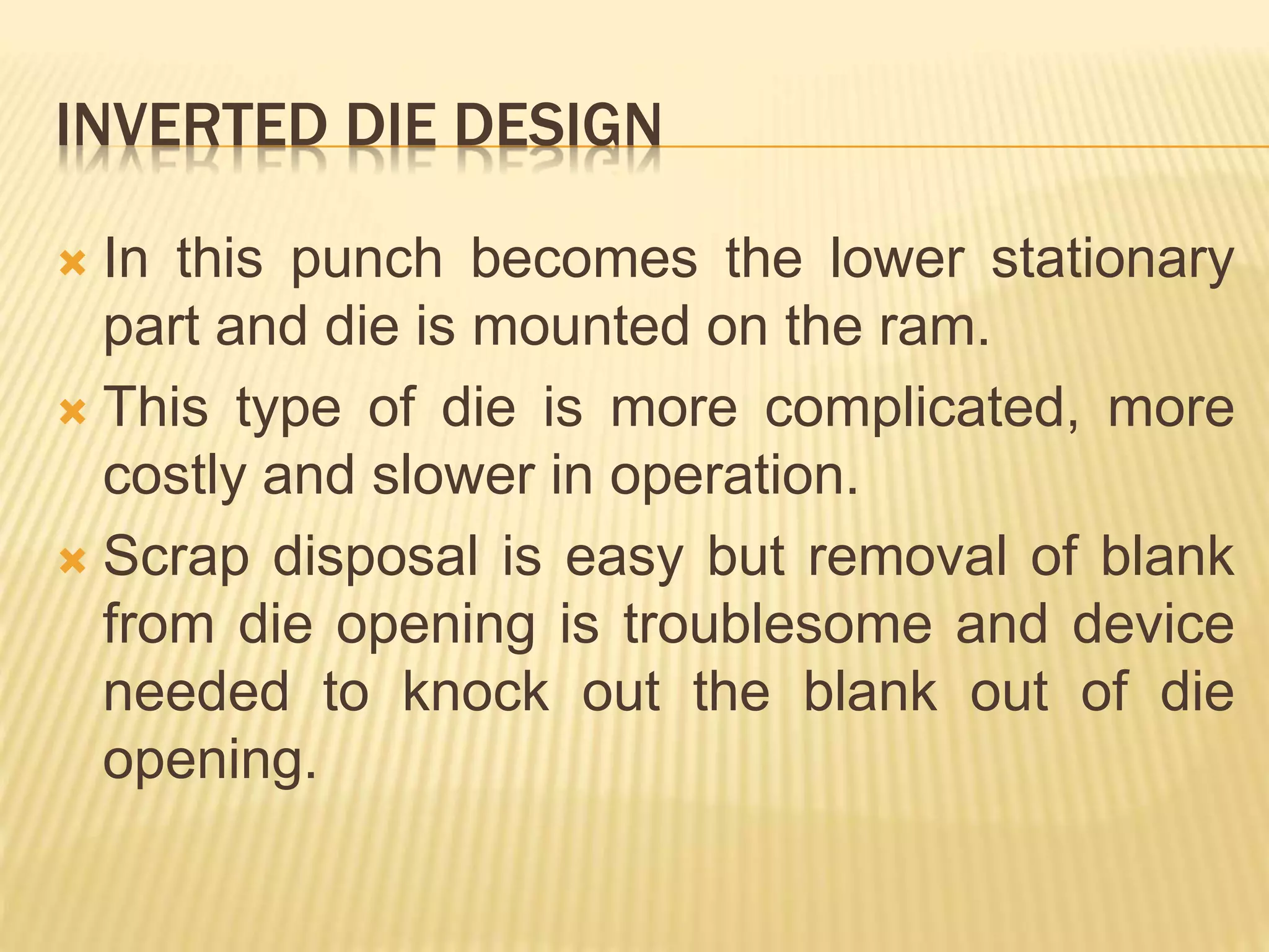 INVERTED DIE DESIGN
 In this punch becomes the lower stationary
part and die is mounted on the ram.
 This type of die is more complicated, more
costly and slower in operation.
 Scrap disposal is easy but removal of blank
from die opening is troublesome and device
needed to knock out the blank out of die
opening.
 