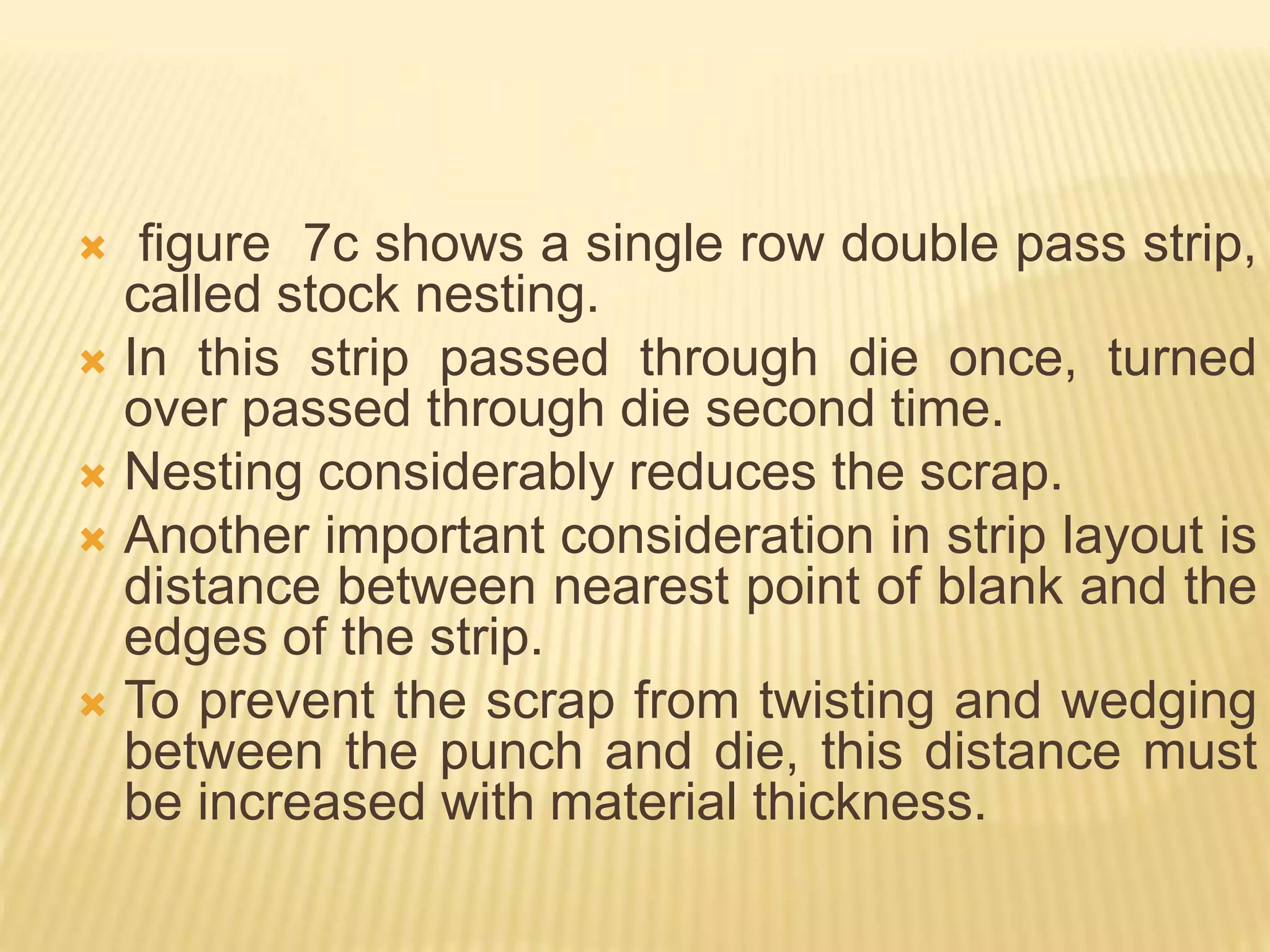  figure 7c shows a single row double pass strip,
called stock nesting.
 In this strip passed through die once, turned
over passed through die second time.
 Nesting considerably reduces the scrap.
 Another important consideration in strip layout is
distance between nearest point of blank and the
edges of the strip.
 To prevent the scrap from twisting and wedging
between the punch and die, this distance must
be increased with material thickness.
 