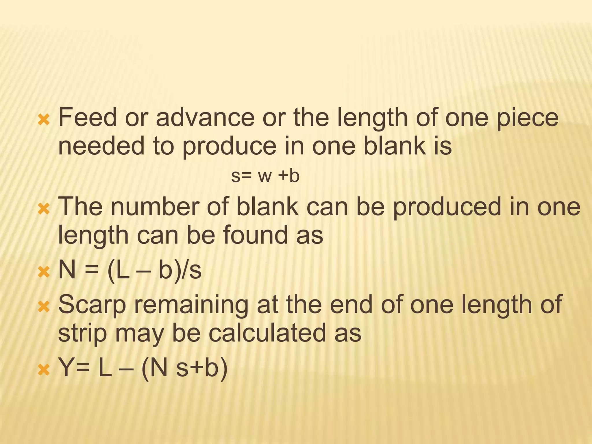  Feed or advance or the length of one piece
needed to produce in one blank is
s= w +b
 The number of blank can be produced in one
length can be found as
 N = (L – b)/s
 Scarp remaining at the end of one length of
strip may be calculated as
 Y= L – (N s+b)
 