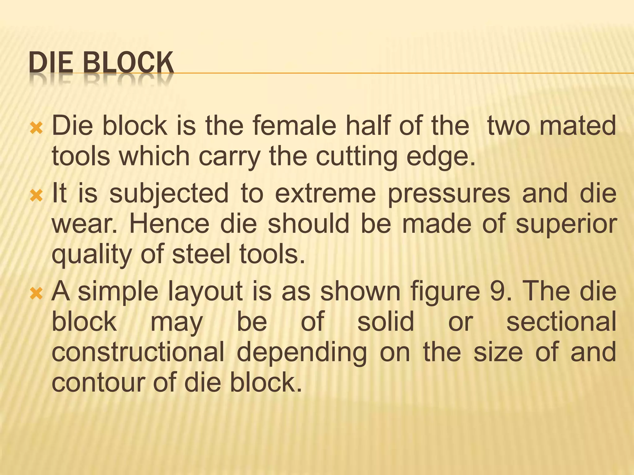 DIE BLOCK
 Die block is the female half of the two mated
tools which carry the cutting edge.
 It is subjected to extreme pressures and die
wear. Hence die should be made of superior
quality of steel tools.
 A simple layout is as shown figure 9. The die
block may be of solid or sectional
constructional depending on the size of and
contour of die block.
 