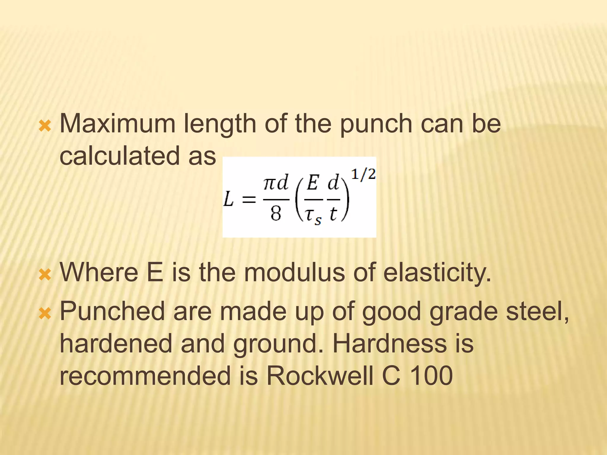  Maximum length of the punch can be
calculated as
 Where E is the modulus of elasticity.
 Punched are made up of good grade steel,
hardened and ground. Hardness is
recommended is Rockwell C 100
 