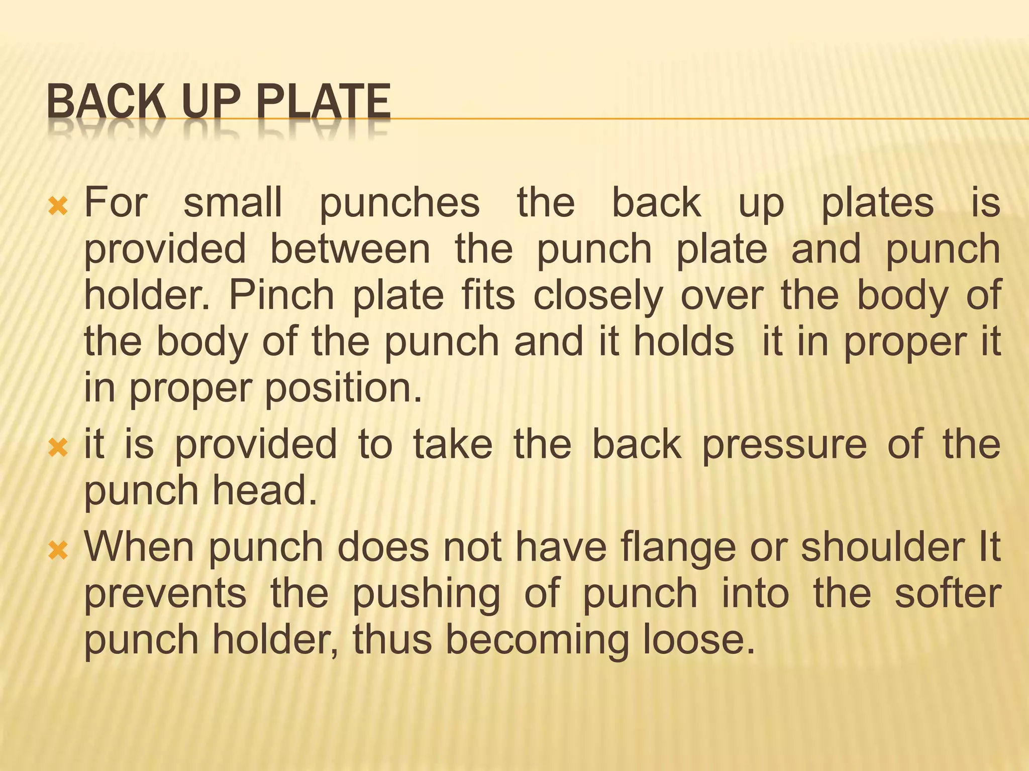 BACK UP PLATE
 For small punches the back up plates is
provided between the punch plate and punch
holder. Pinch plate fits closely over the body of
the body of the punch and it holds it in proper it
in proper position.
 it is provided to take the back pressure of the
punch head.
 When punch does not have flange or shoulder It
prevents the pushing of punch into the softer
punch holder, thus becoming loose.
 