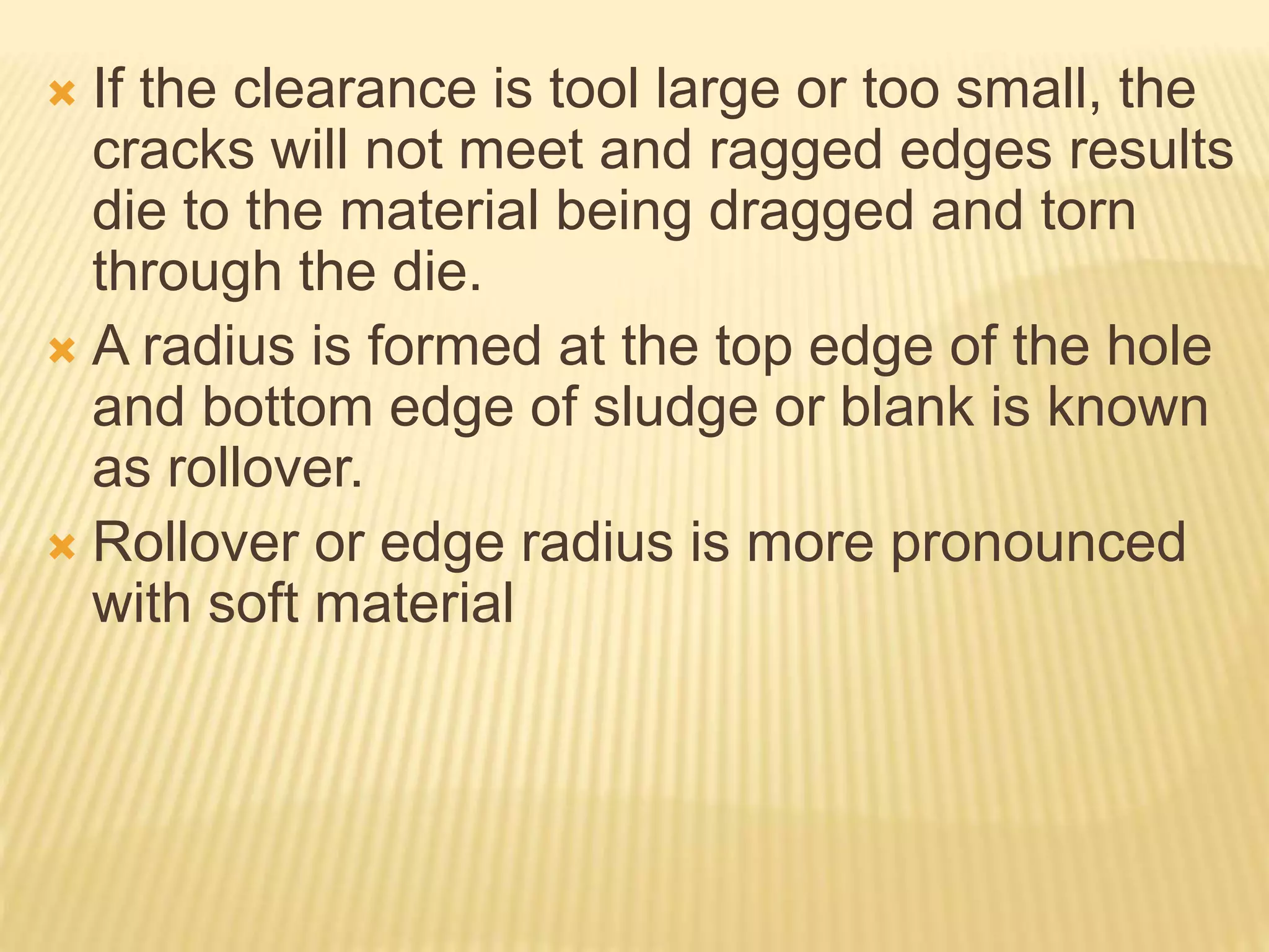  If the clearance is tool large or too small, the
cracks will not meet and ragged edges results
die to the material being dragged and torn
through the die.
 A radius is formed at the top edge of the hole
and bottom edge of sludge or blank is known
as rollover.
 Rollover or edge radius is more pronounced
with soft material
 