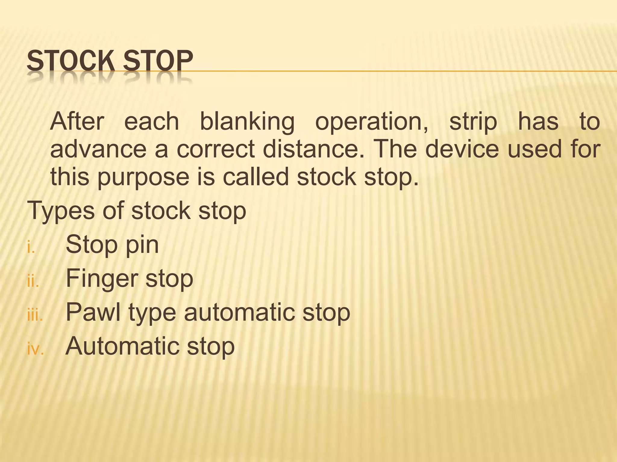 STOCK STOP
After each blanking operation, strip has to
advance a correct distance. The device used for
this purpose is called stock stop.
Types of stock stop
i. Stop pin
ii. Finger stop
iii. Pawl type automatic stop
iv. Automatic stop
 