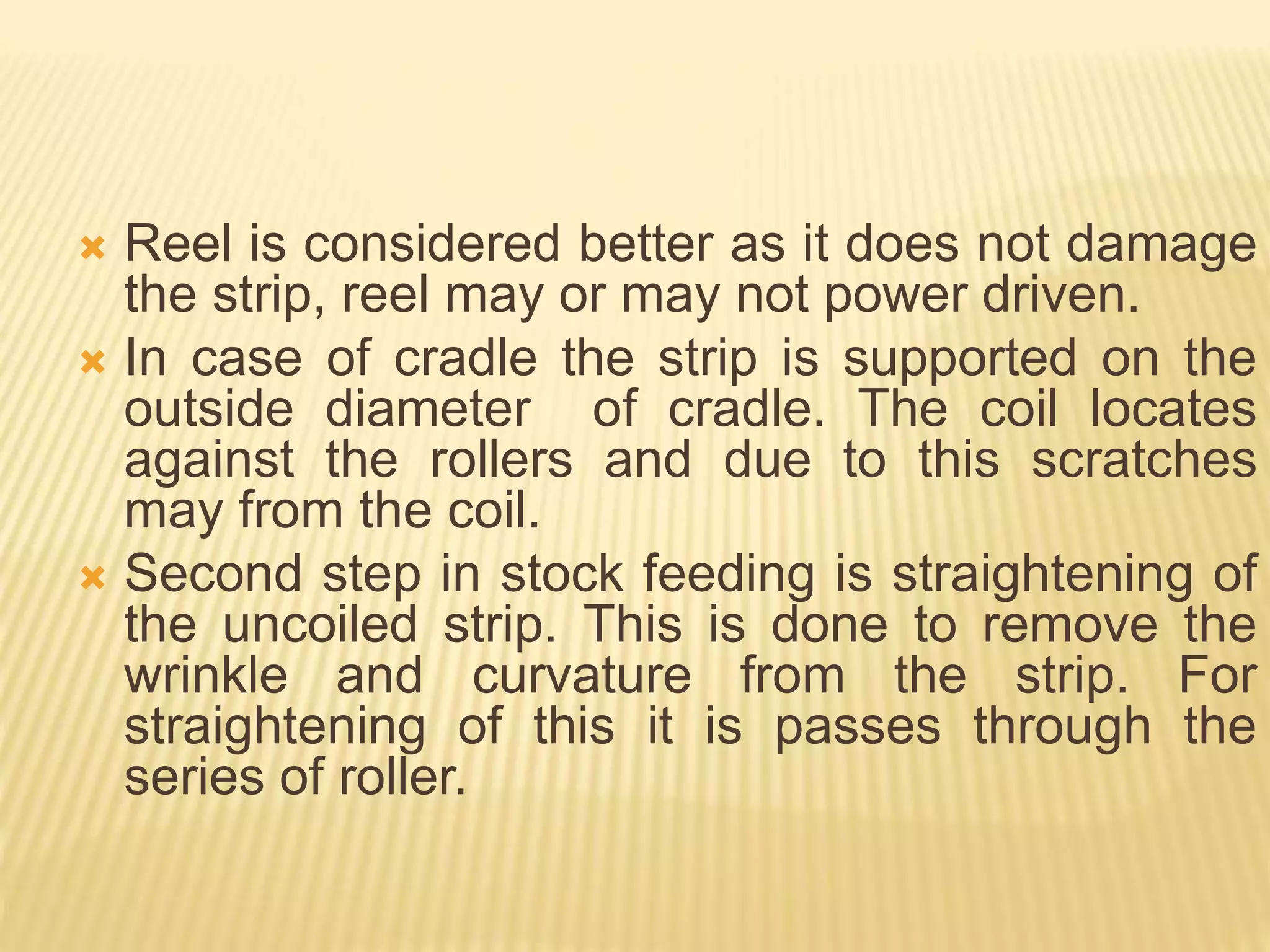  Reel is considered better as it does not damage
the strip, reel may or may not power driven.
 In case of cradle the strip is supported on the
outside diameter of cradle. The coil locates
against the rollers and due to this scratches
may from the coil.
 Second step in stock feeding is straightening of
the uncoiled strip. This is done to remove the
wrinkle and curvature from the strip. For
straightening of this it is passes through the
series of roller.
 