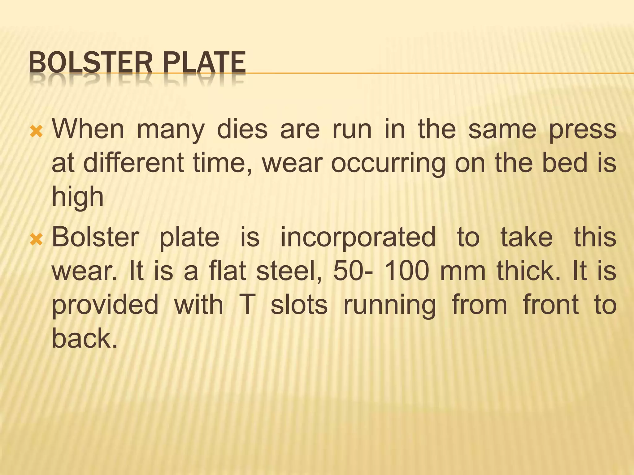 BOLSTER PLATE
 When many dies are run in the same press
at different time, wear occurring on the bed is
high
 Bolster plate is incorporated to take this
wear. It is a flat steel, 50- 100 mm thick. It is
provided with T slots running from front to
back.
 