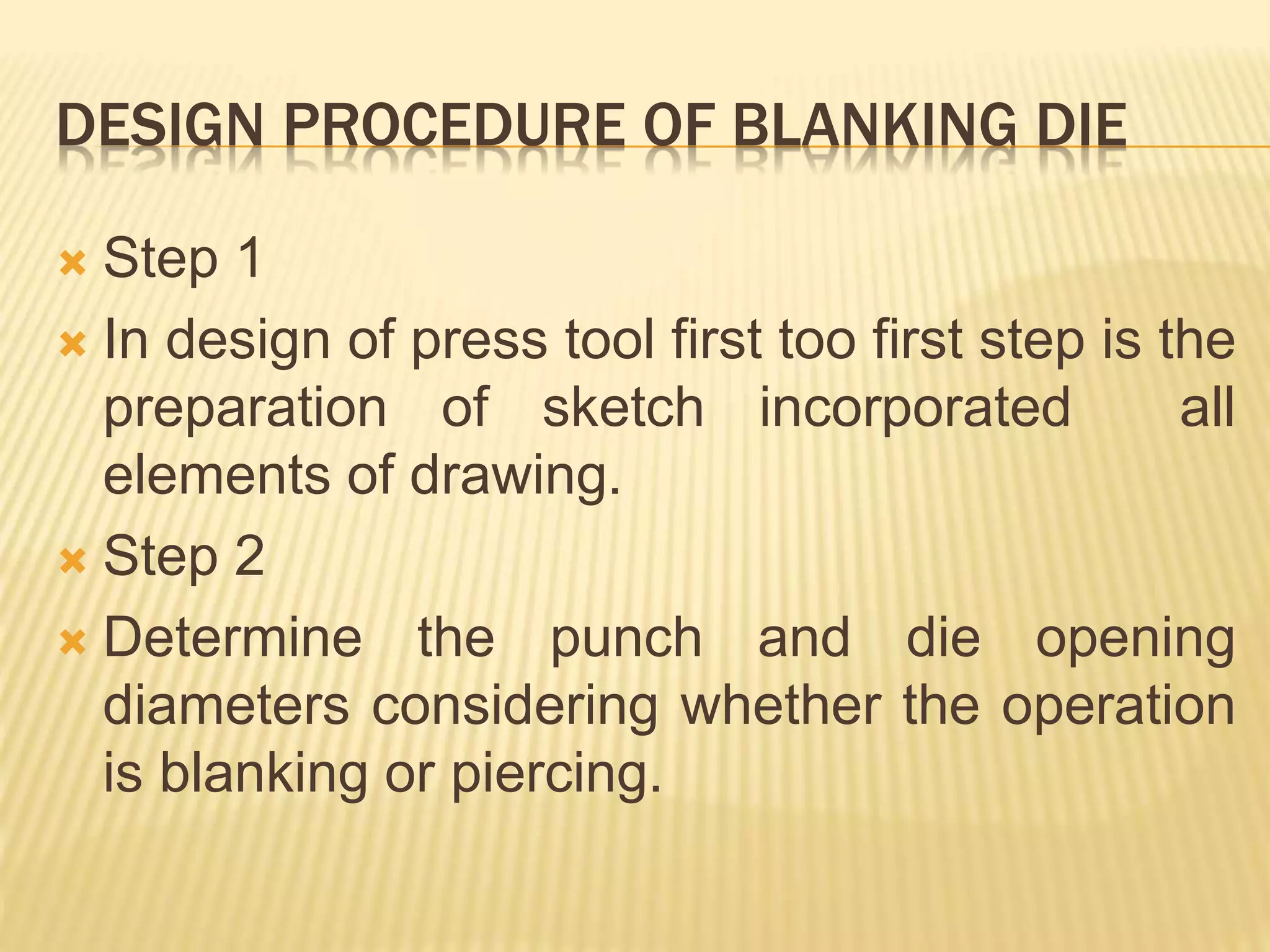 DESIGN PROCEDURE OF BLANKING DIE
 Step 1
 In design of press tool first too first step is the
preparation of sketch incorporated all
elements of drawing.
 Step 2
 Determine the punch and die opening
diameters considering whether the operation
is blanking or piercing.
 