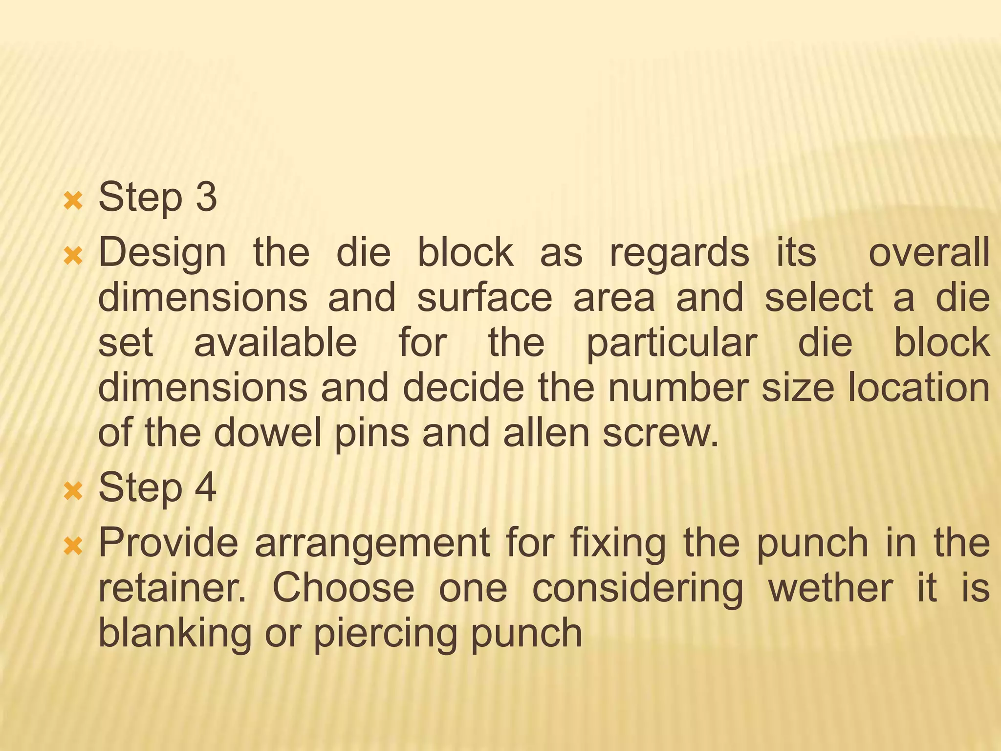  Step 3
 Design the die block as regards its overall
dimensions and surface area and select a die
set available for the particular die block
dimensions and decide the number size location
of the dowel pins and allen screw.
 Step 4
 Provide arrangement for fixing the punch in the
retainer. Choose one considering wether it is
blanking or piercing punch
 