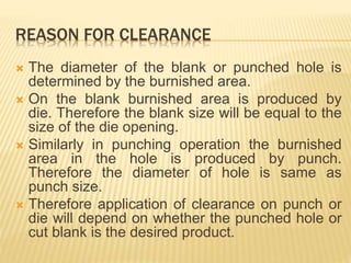 REASON FOR CLEARANCE
 The diameter of the blank or punched hole is
determined by the burnished area.
 On the blank burnished area is produced by
die. Therefore the blank size will be equal to the
size of the die opening.
 Similarly in punching operation the burnished
area in the hole is produced by punch.
Therefore the diameter of hole is same as
punch size.
 Therefore application of clearance on punch or
die will depend on whether the punched hole or
cut blank is the desired product.
 