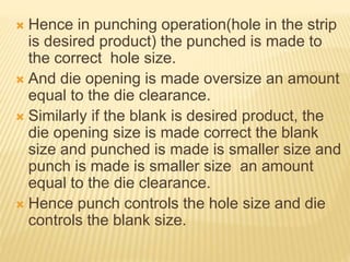  Hence in punching operation(hole in the strip
is desired product) the punched is made to
the correct hole size.
 And die opening is made oversize an amount
equal to the die clearance.
 Similarly if the blank is desired product, the
die opening size is made correct the blank
size and punched is made is smaller size and
punch is made is smaller size an amount
equal to the die clearance.
 Hence punch controls the hole size and die
controls the blank size.
 
