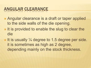 ANGULAR CLEARANCE
 Angular clearance is a draft or taper applied
to the side walls of the die opening.
 It is provided to enable the slug to clear the
die
 It is usually ¼ degree to 1.5 degree per side.
it is sometimes as high as 2 degree,
depending mainly on the stock thickness.
 
