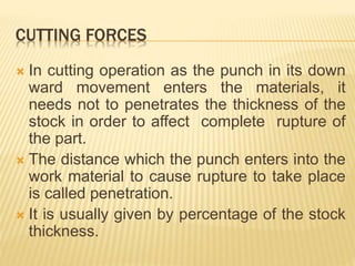 CUTTING FORCES
 In cutting operation as the punch in its down
ward movement enters the materials, it
needs not to penetrates the thickness of the
stock in order to affect complete rupture of
the part.
 The distance which the punch enters into the
work material to cause rupture to take place
is called penetration.
 It is usually given by percentage of the stock
thickness.
 