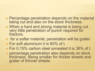  Percentage penetration depends on the material
being cut and also on the stock thickness.
 When a hard and strong material is being cut ,
very little penetration of punch required for
fracture.
 for a softer material, penetration will be grater.
 For soft aluminium it is 60% of t.
 For 0.15% carbon steel annealed it is 38% of t.
 percentage penetration also depends on stock
thickness. Being smaller for thicker sheets and
grater of thinner sheets
 