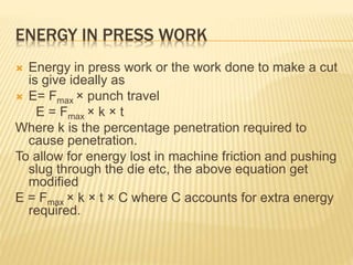 ENERGY IN PRESS WORK
 Energy in press work or the work done to make a cut
is give ideally as
 E= Fmax × punch travel
E = Fmax × k × t
Where k is the percentage penetration required to
cause penetration.
To allow for energy lost in machine friction and pushing
slug through the die etc, the above equation get
modified
E = Fmax × k × t × C where C accounts for extra energy
required.
 