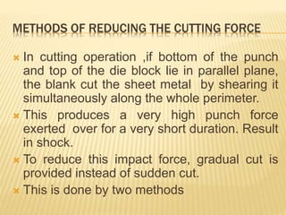 METHODS OF REDUCING THE CUTTING FORCE
 In cutting operation ,if bottom of the punch
and top of the die block lie in parallel plane,
the blank cut the sheet metal by shearing it
simultaneously along the whole perimeter.
 This produces a very high punch force
exerted over for a very short duration. Result
in shock.
 To reduce this impact force, gradual cut is
provided instead of sudden cut.
 This is done by two methods
 
