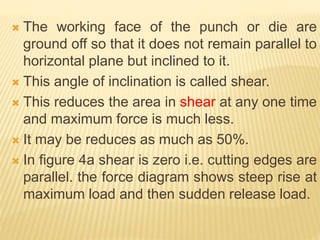  The working face of the punch or die are
ground off so that it does not remain parallel to
horizontal plane but inclined to it.
 This angle of inclination is called shear.
 This reduces the area in shear at any one time
and maximum force is much less.
 It may be reduces as much as 50%.
 In figure 4a shear is zero i.e. cutting edges are
parallel. the force diagram shows steep rise at
maximum load and then sudden release load.
 