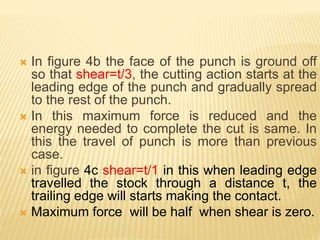  In figure 4b the face of the punch is ground off
so that shear=t/3, the cutting action starts at the
leading edge of the punch and gradually spread
to the rest of the punch.
 In this maximum force is reduced and the
energy needed to complete the cut is same. In
this the travel of punch is more than previous
case.
 in figure 4c shear=t/1 in this when leading edge
travelled the stock through a distance t, the
trailing edge will starts making the contact.
 Maximum force will be half when shear is zero.
 