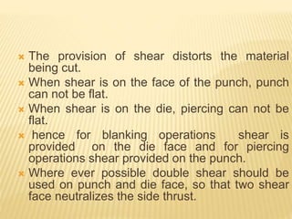  The provision of shear distorts the material
being cut.
 When shear is on the face of the punch, punch
can not be flat.
 When shear is on the die, piercing can not be
flat.
 hence for blanking operations shear is
provided on the die face and for piercing
operations shear provided on the punch.
 Where ever possible double shear should be
used on punch and die face, so that two shear
face neutralizes the side thrust.
 