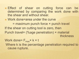  Effect of shear on cutting force can be
determined by comparing the work done with
the shear and without shear.
 Work done=area under the curve
= maximum punch force × punch travel
If the shear on cutting tool is zero, then
Punch travel= (%age penetration) × material
thickness
Work done= Fmax× k × t
Where k is the percentage penetration required to
cause rupture.
 