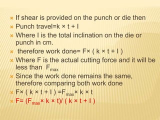  If shear is provided on the punch or die then
 Punch travel=k × t + I
 Where I is the total inclination on the die or
punch in cm.
 therefore work done= F× ( k × t + I )
 Where F is the actual cutting force and it will be
less than Fmax
 Since the work done remains the same,
therefore comparing both work done
 F× ( k × t + I ) =Fmax× k × t
 F= (Fmax× k × t)/ ( k × t + I )
 