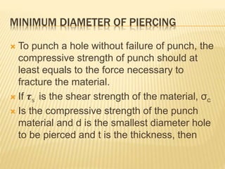 MINIMUM DIAMETER OF PIERCING
 To punch a hole without failure of punch, the
compressive strength of punch should at
least equals to the force necessary to
fracture the material.
 If 𝝉s is the shear strength of the material, σc
 Is the compressive strength of the punch
material and d is the smallest diameter hole
to be pierced and t is the thickness, then
 