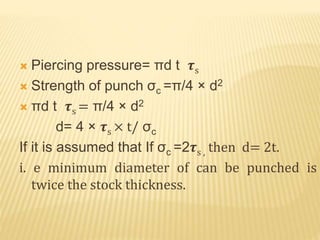  Piercing pressure= πd t 𝝉s
 Strength of punch σc =π/4 × d2
 πd t 𝝉s = π/4 × d2
d= 4 × 𝝉s × t/ σc
If it is assumed that If σc =2𝝉s , then d= 2t.
i. e minimum diameter of can be punched is
twice the stock thickness.
 