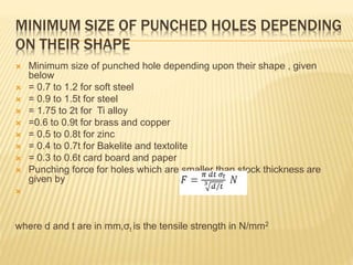 MINIMUM SIZE OF PUNCHED HOLES DEPENDING
ON THEIR SHAPE
 Minimum size of punched hole depending upon their shape , given
below
 = 0.7 to 1.2 for soft steel
 = 0.9 to 1.5t for steel
 = 1.75 to 2t for Ti alloy
 =0.6 to 0.9t for brass and copper
 = 0.5 to 0.8t for zinc
 = 0.4 to 0.7t for Bakelite and textolite
 = 0.3 to 0.6t card board and paper
 Punching force for holes which are smaller than stock thickness are
given by

where d and t are in mm,σt is the tensile strength in N/mm2
 