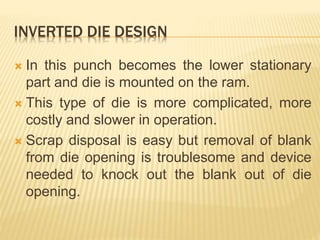 INVERTED DIE DESIGN
 In this punch becomes the lower stationary
part and die is mounted on the ram.
 This type of die is more complicated, more
costly and slower in operation.
 Scrap disposal is easy but removal of blank
from die opening is troublesome and device
needed to knock out the blank out of die
opening.
 