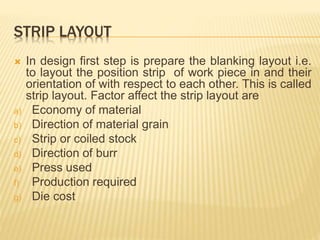 STRIP LAYOUT
 In design first step is prepare the blanking layout i.e.
to layout the position strip of work piece in and their
orientation of with respect to each other. This is called
strip layout. Factor affect the strip layout are
a) Economy of material
b) Direction of material grain
c) Strip or coiled stock
d) Direction of burr
e) Press used
f) Production required
g) Die cost
 