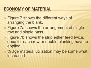ECONOMY OF MATERIAL
 Figure 7 shows the different ways of
arranging the blank.
 Figure 7a shows the arrangement of single
row and single pass.
 Figure 7b shows the strip either feed twice,
once for each row or double blanking have to
applied.
 % age material utilization may be some what
increased
 