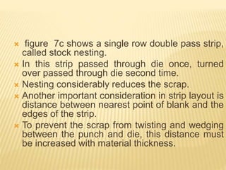  figure 7c shows a single row double pass strip,
called stock nesting.
 In this strip passed through die once, turned
over passed through die second time.
 Nesting considerably reduces the scrap.
 Another important consideration in strip layout is
distance between nearest point of blank and the
edges of the strip.
 To prevent the scrap from twisting and wedging
between the punch and die, this distance must
be increased with material thickness.
 