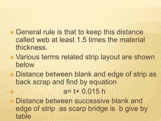  General rule is that to keep this distance
called web at least 1.5 times the material
thickness.
 Various terms related strip layout are shown
below
 Distance between blank and edge of strip as
back scrap and find by equation
 a= t+ 0.015 h
 Distance between successive blank and
edge of strip as scarp bridge is b give by
table
 
