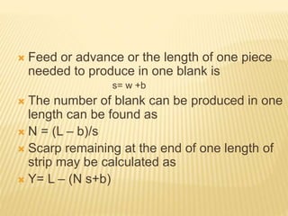  Feed or advance or the length of one piece
needed to produce in one blank is
s= w +b
 The number of blank can be produced in one
length can be found as
 N = (L – b)/s
 Scarp remaining at the end of one length of
strip may be calculated as
 Y= L – (N s+b)
 