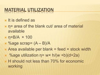 MATERIAL UTILIZATION
 It is defined as
 η= area of the blank cut/ area of material
available
 η=B/A × 100
 %age scrap= (A – B)/A
 Area available per blank = feed × stock width
 %age utilization η= w× h/(w +b)(d+2a)
 Η should not less than 70% for economic
working
 