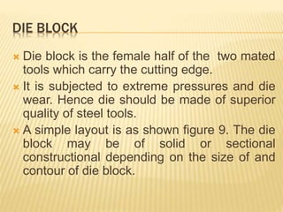 DIE BLOCK
 Die block is the female half of the two mated
tools which carry the cutting edge.
 It is subjected to extreme pressures and die
wear. Hence die should be made of superior
quality of steel tools.
 A simple layout is as shown figure 9. The die
block may be of solid or sectional
constructional depending on the size of and
contour of die block.
 