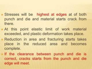  Stresses will be highest at edges at of both
punch and die and material starts crack from
there.
 At this point elastic limit of work material
exceeded, and plastic deformation takes place.
 Reduction in area and fracturing starts takes
place in the reduced area and becomes
complete.
 If the clearance between punch and die is
correct, cracks starts from the punch and die
edge will meet.
 