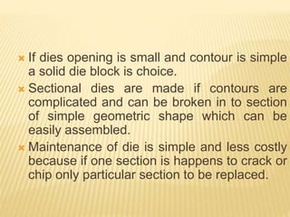  If dies opening is small and contour is simple
a solid die block is choice.
 Sectional dies are made if contours are
complicated and can be broken in to section
of simple geometric shape which can be
easily assembled.
 Maintenance of die is simple and less costly
because if one section is happens to crack or
chip only particular section to be replaced.
 