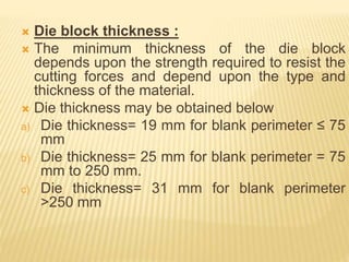  Die block thickness :
 The minimum thickness of the die block
depends upon the strength required to resist the
cutting forces and depend upon the type and
thickness of the material.
 Die thickness may be obtained below
a) Die thickness= 19 mm for blank perimeter ≤ 75
mm
b) Die thickness= 25 mm for blank perimeter = 75
mm to 250 mm.
c) Die thickness= 31 mm for blank perimeter
>250 mm
 