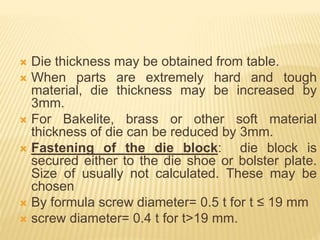  Die thickness may be obtained from table.
 When parts are extremely hard and tough
material, die thickness may be increased by
3mm.
 For Bakelite, brass or other soft material
thickness of die can be reduced by 3mm.
 Fastening of the die block: die block is
secured either to the die shoe or bolster plate.
Size of usually not calculated. These may be
chosen
 By formula screw diameter= 0.5 t for t ≤ 19 mm
 screw diameter= 0.4 t for t>19 mm.
 