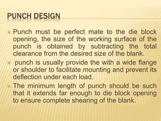 PUNCH DESIGN
 Punch must be perfect mate to the die block
opening, the size of the working surface of the
punch is obtained by subtracting the total
clearance from the desired size of the blank.
 punch is usually provide the with a wide flange
or shoulder to facilitate mounting and prevent its
deflection under each load.
 The minimum length of punch should be such
that it extends far enough to die block opening
to ensure complete shearing of the blank.
 