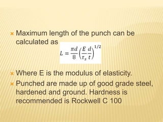  Maximum length of the punch can be
calculated as
 Where E is the modulus of elasticity.
 Punched are made up of good grade steel,
hardened and ground. Hardness is
recommended is Rockwell C 100
 