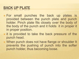 BACK UP PLATE
 For small punches the back up plates is
provided between the punch plate and punch
holder. Pinch plate fits closely over the body of
the body of the punch and it holds it in proper it
in proper position.
 it is provided to take the back pressure of the
punch head.
 When punch does not have flange or shoulder It
prevents the pushing of punch into the softer
punch holder, thus becoming loose.
 