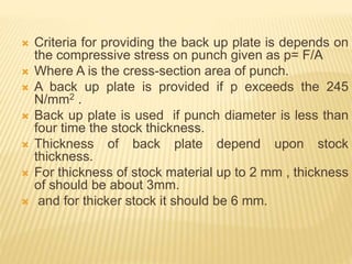  Criteria for providing the back up plate is depends on
the compressive stress on punch given as p= F/A
 Where A is the cress-section area of punch.
 A back up plate is provided if p exceeds the 245
N/mm2 .
 Back up plate is used if punch diameter is less than
four time the stock thickness.
 Thickness of back plate depend upon stock
thickness.
 For thickness of stock material up to 2 mm , thickness
of should be about 3mm.
 and for thicker stock it should be 6 mm.
 