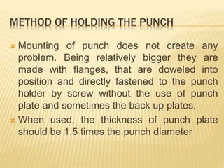 METHOD OF HOLDING THE PUNCH
 Mounting of punch does not create any
problem. Being relatively bigger they are
made with flanges, that are doweled into
position and directly fastened to the punch
holder by screw without the use of punch
plate and sometimes the back up plates.
 When used, the thickness of punch plate
should be 1.5 times the punch diameter
 
