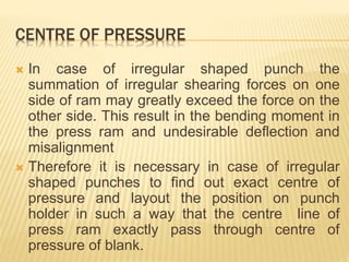 CENTRE OF PRESSURE
 In case of irregular shaped punch the
summation of irregular shearing forces on one
side of ram may greatly exceed the force on the
other side. This result in the bending moment in
the press ram and undesirable deflection and
misalignment
 Therefore it is necessary in case of irregular
shaped punches to find out exact centre of
pressure and layout the position on punch
holder in such a way that the centre line of
press ram exactly pass through centre of
pressure of blank.
 