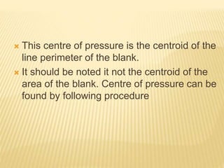  This centre of pressure is the centroid of the
line perimeter of the blank.
 It should be noted it not the centroid of the
area of the blank. Centre of pressure can be
found by following procedure
 