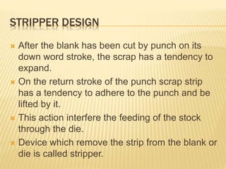 STRIPPER DESIGN
 After the blank has been cut by punch on its
down word stroke, the scrap has a tendency to
expand.
 On the return stroke of the punch scrap strip
has a tendency to adhere to the punch and be
lifted by it.
 This action interfere the feeding of the stock
through the die.
 Device which remove the strip from the blank or
die is called stripper.
 