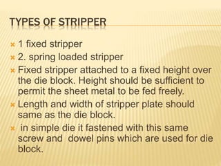 TYPES OF STRIPPER
 1 fixed stripper
 2. spring loaded stripper
 Fixed stripper attached to a fixed height over
the die block. Height should be sufficient to
permit the sheet metal to be fed freely.
 Length and width of stripper plate should
same as the die block.
 in simple die it fastened with this same
screw and dowel pins which are used for die
block.
 